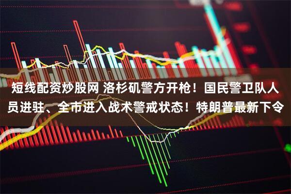 短线配资炒股网 洛杉矶警方开枪！国民警卫队人员进驻、全市进入战术警戒状态！特朗普最新下令