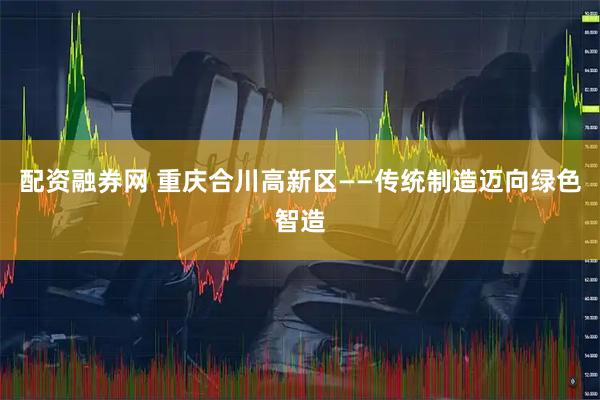配资融券网 重庆合川高新区——传统制造迈向绿色智造