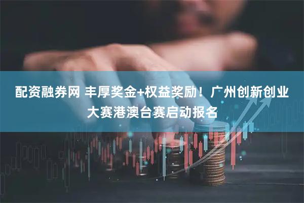 配资融券网 丰厚奖金+权益奖励！广州创新创业大赛港澳台赛启动报名