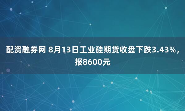 配资融券网 8月13日工业硅期货收盘下跌3.43%，报8600元
