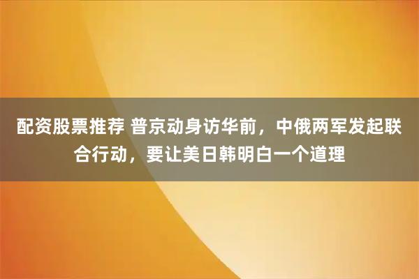配资股票推荐 普京动身访华前，中俄两军发起联合行动，要让美日韩明白一个道理