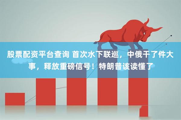 股票配资平台查询 首次水下联巡，中俄干了件大事，释放重磅信号！特朗普该读懂了