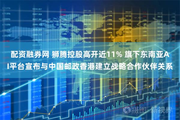 配资融券网 狮腾控股高开近11% 旗下东南亚AI平台宣布与中国邮政香港建立战略合作伙伴关系