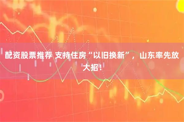 配资股票推荐 支持住房“以旧换新”，山东率先放大招！