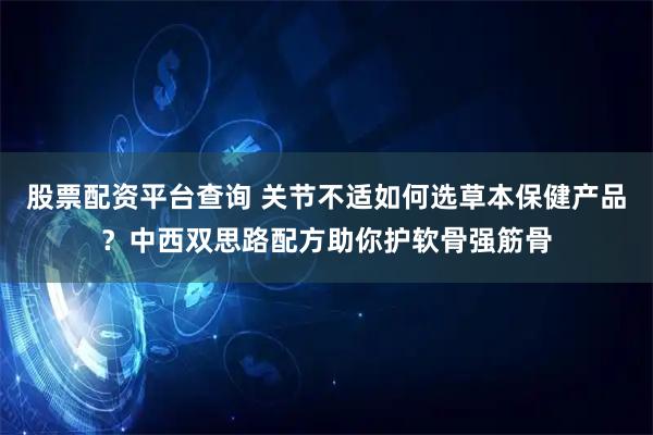 股票配资平台查询 关节不适如何选草本保健产品？中西双思路配方助你护软骨强筋骨