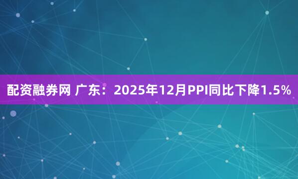 配资融券网 广东：2025年12月PPI同比下降1.5%