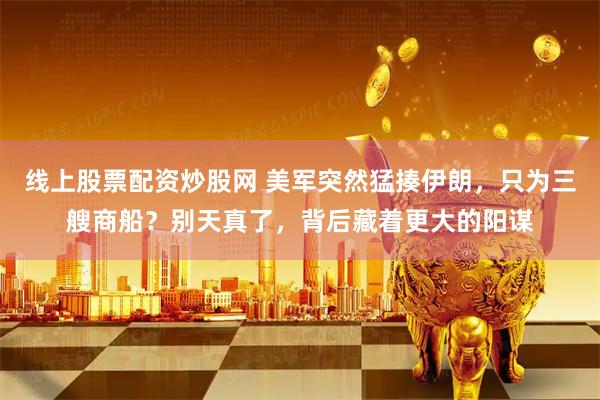 线上股票配资炒股网 美军突然猛揍伊朗，只为三艘商船？别天真了，背后藏着更大的阳谋