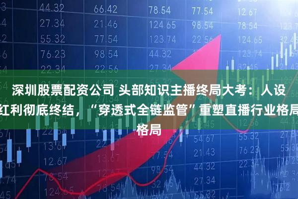 深圳股票配资公司 头部知识主播终局大考：人设红利彻底终结，“穿透式全链监管”重塑直播行业格局