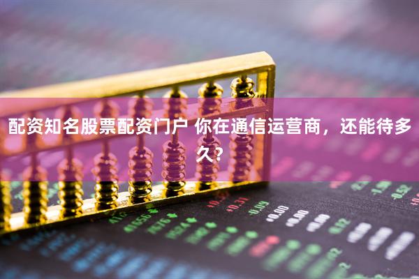 配资知名股票配资门户 你在通信运营商，还能待多久？