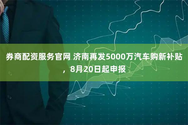 券商配资服务官网 济南再发5000万汽车购新补贴，8月20日起申报