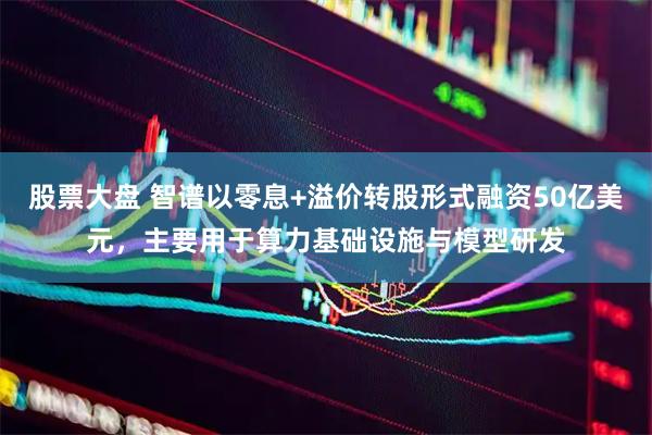 股票大盘 智谱以零息+溢价转股形式融资50亿美元，主要用于算力基础设施与模型研发