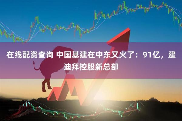 在线配资查询 中国基建在中东又火了：91亿，建迪拜控股新总部